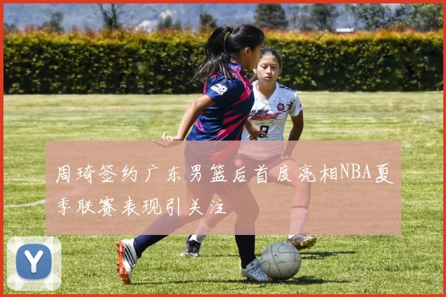 周琦签约广东男篮后首度亮相NBA夏季联赛表现引关注