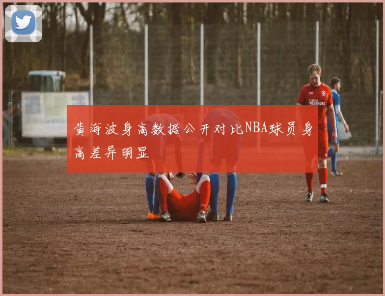 黄海波身高数据公开对比NBA球员身高差异明显