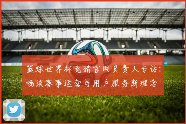 篮球世界杯竞猜官网负责人专访:畅谈赛事运营与用户服务新理念