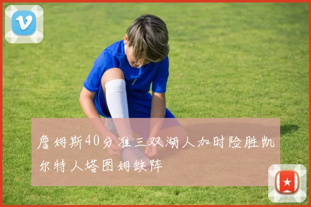 詹姆斯40分准三双湖人加时险胜凯尔特人塔图姆缺阵