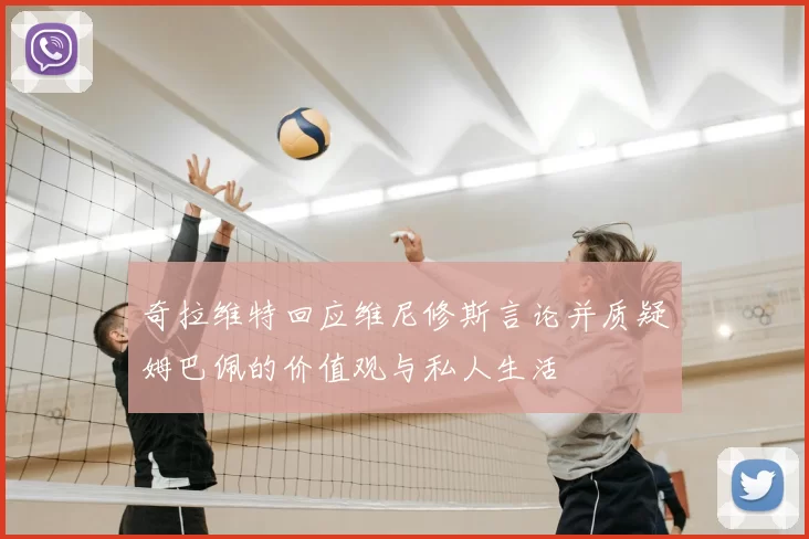 奇拉维特回应维尼修斯言论并质疑姆巴佩的价值观与私人生活