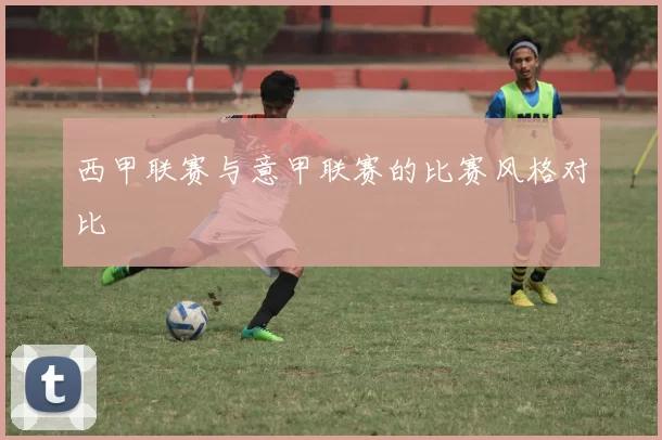 西甲联赛与意甲联赛的比赛风格对比
