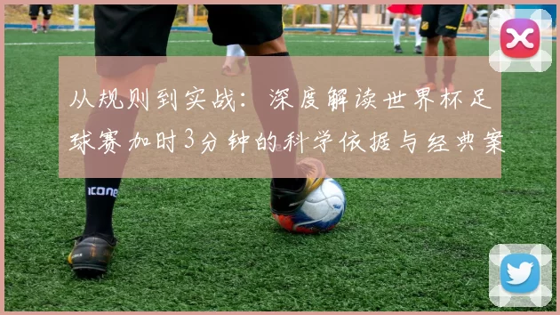 从规则到实战:深度解读世界杯足球赛加时3分钟的科学依据与经典案例