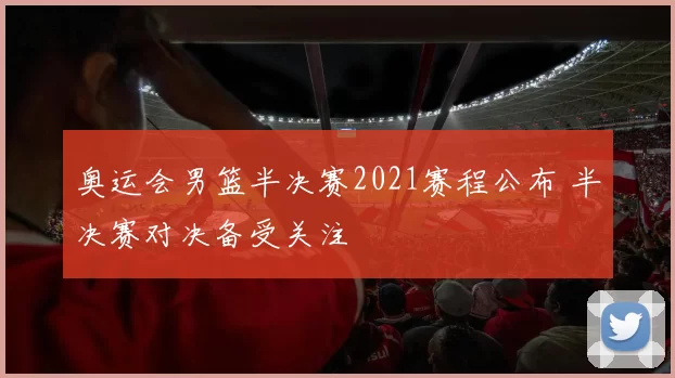 奥运会男篮半决赛2021赛程公布 半决赛对决备受关注