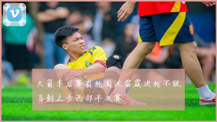火箭季后赛首轮淘汰雷霆次轮不敌马刺止步西部半决赛