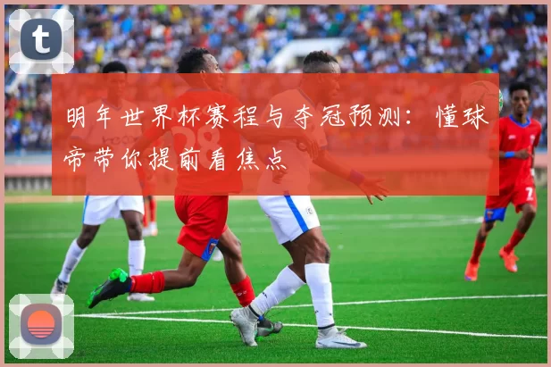 明年世界杯赛程与夺冠预测:懂球帝带你提前看焦点