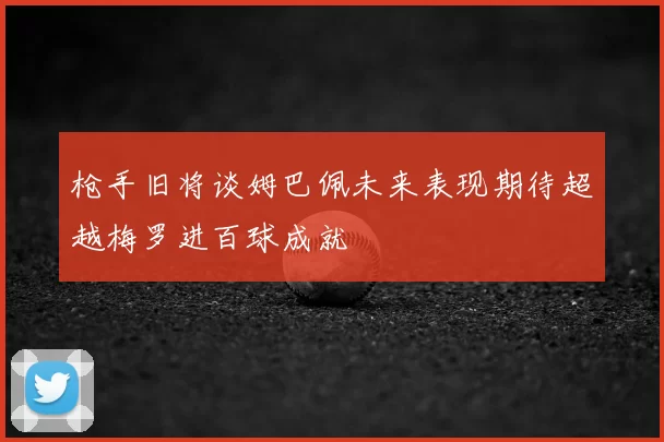 枪手旧将谈姆巴佩未来表现期待超越梅罗进百球成就