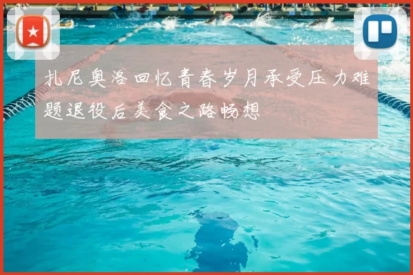 扎尼奥洛回忆青春岁月承受压力难题退役后美食之路畅想