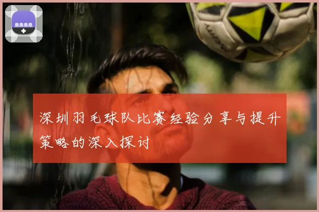 深圳羽毛球队比赛经验分享与提升策略的深入探讨