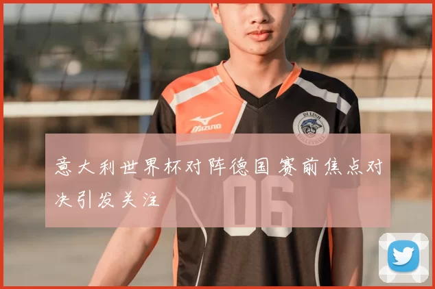 意大利世界杯对阵德国 赛前焦点对决引发关注