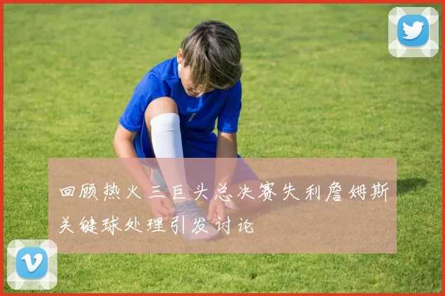 回顾热火三巨头总决赛失利詹姆斯关键球处理引发讨论