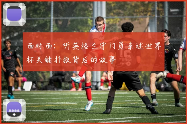 面对面:听英格兰守门员亲述世界杯关键扑救背后的故事