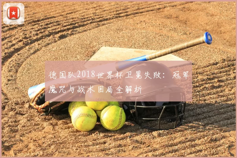 德国队2018世界杯卫冕失败:冠军魔咒与战术困局全解析