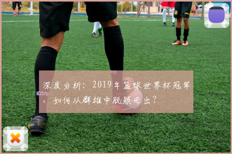 深度分析:2019年篮球世界杯冠军,如何从群雄中脱颖而出?