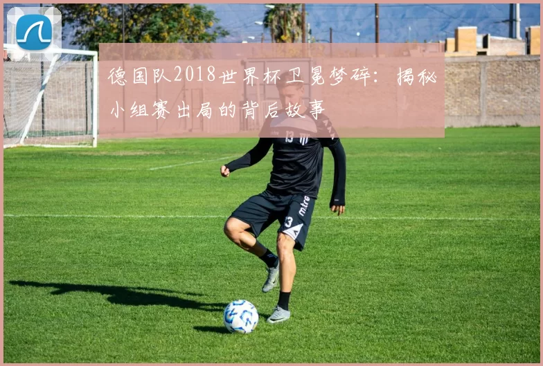 德国队2018世界杯卫冕梦碎:揭秘小组赛出局的背后故事
