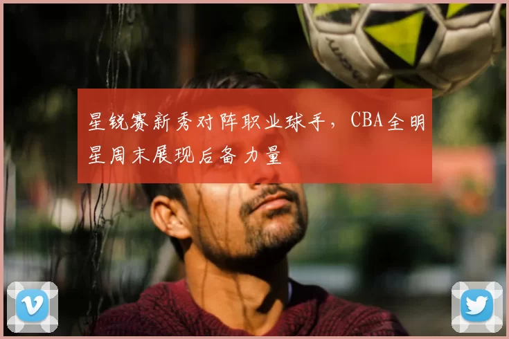 星锐赛新秀对阵职业球手，CBA全明星周末展现后备力量