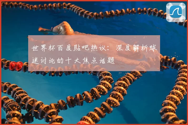 世界杯百度贴吧热议:深度解析球迷讨论的十大焦点话题