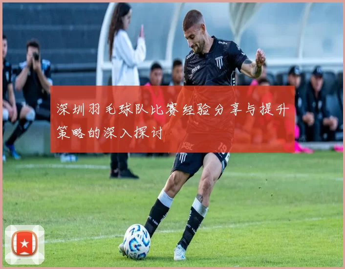 深圳羽毛球队比赛经验分享与提升策略的深入探讨