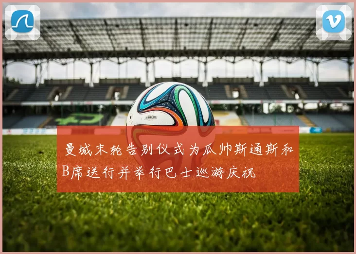 曼城末轮告别仪式为瓜帅斯通斯和B席送行并举行巴士巡游庆祝