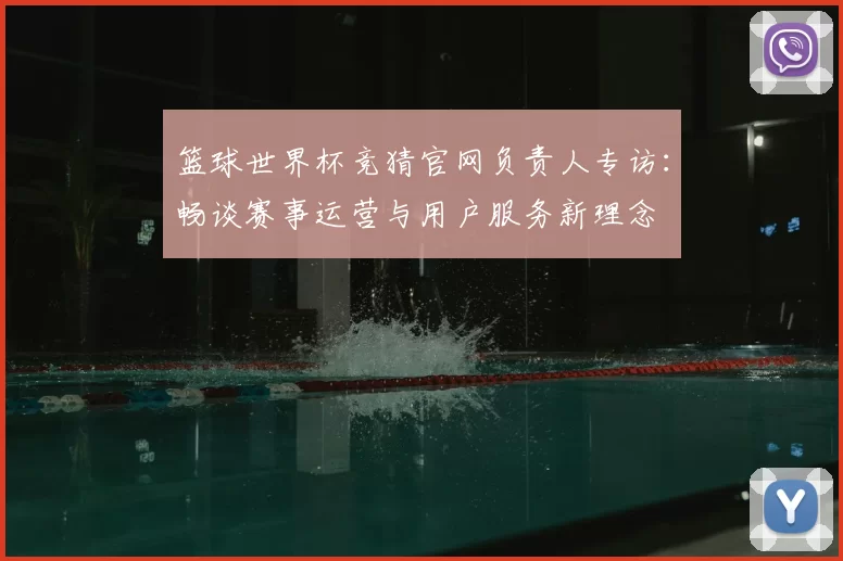 篮球世界杯竞猜官网负责人专访:畅谈赛事运营与用户服务新理念