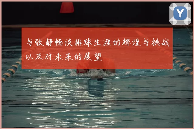 与张静畅谈排球生涯的辉煌与挑战以及对未来的展望