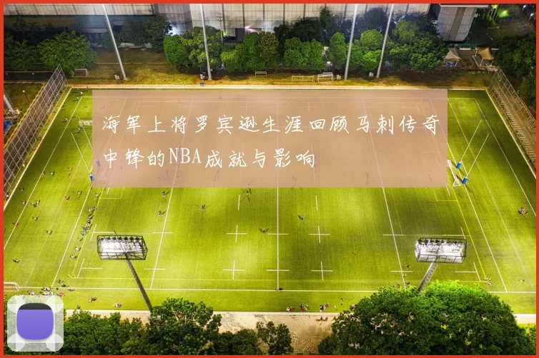 海军上将罗宾逊生涯回顾马刺传奇中锋的NBA成就与影响