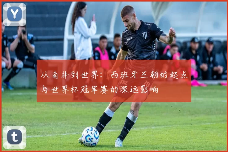 从南非到世界:西班牙王朝的起点与世界杯冠军赛的深远影响