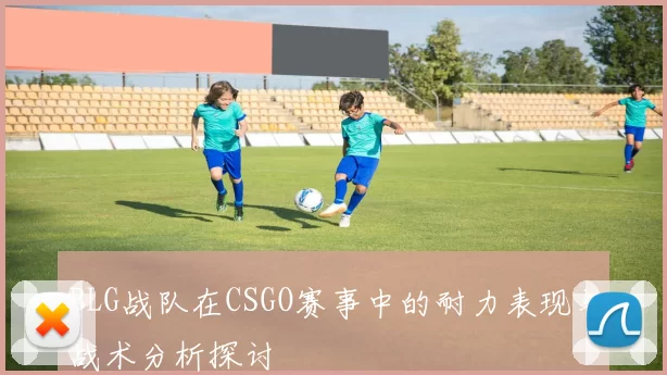 BLG战队在CSGO赛事中的耐力表现与战术分析探讨