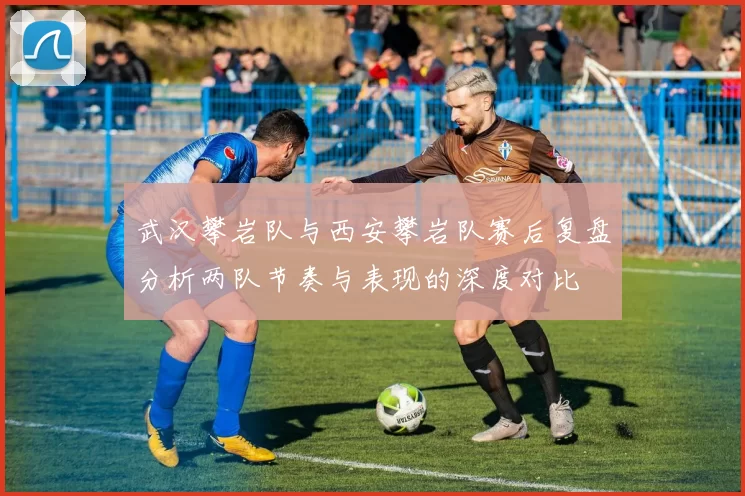 武汉攀岩队与西安攀岩队赛后复盘分析两队节奏与表现的深度对比