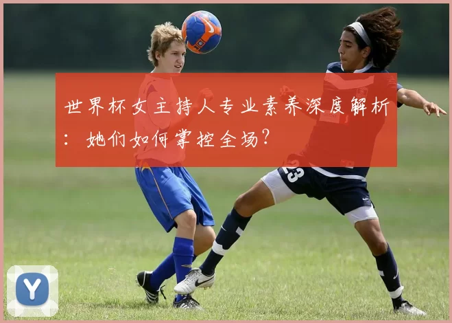 世界杯女主持人专业素养深度解析:她们如何掌控全场?