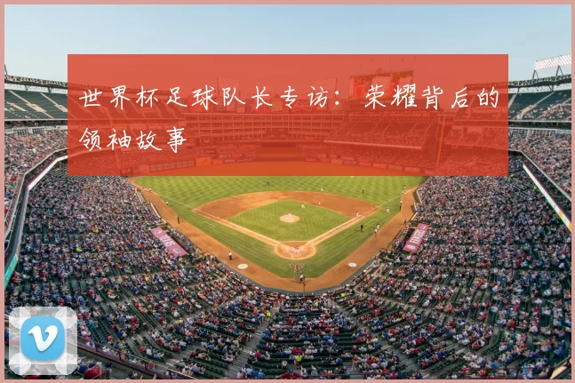 世界杯足球队长专访：荣耀背后的领袖故事