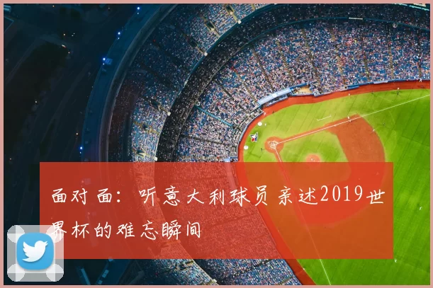 面对面：听意大利球员亲述2019世界杯的难忘瞬间