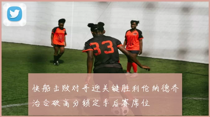 快船击败对手迎关键胜利伦纳德乔治合砍高分锁定季后赛席位