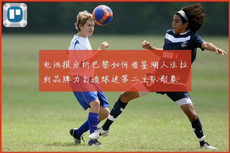 电讯报分析巴黎如何借鉴湖人法拉利品牌力打造球迷第二主队形象