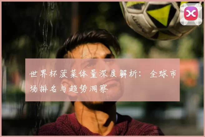 世界杯菠菜体量深度解析：全球市场排名与趋势洞察
