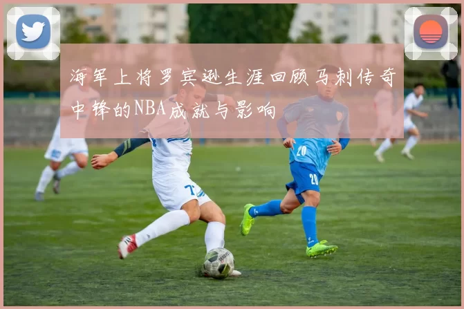 海军上将罗宾逊生涯回顾马刺传奇中锋的NBA成就与影响