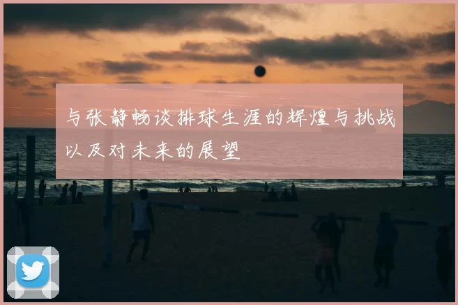 与张静畅谈排球生涯的辉煌与挑战以及对未来的展望