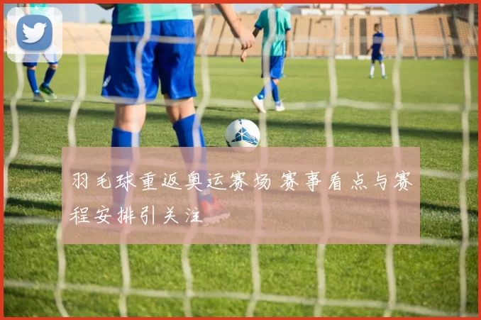 羽毛球重返奥运赛场 赛事看点与赛程安排引关注