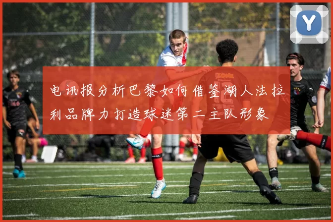 电讯报分析巴黎如何借鉴湖人法拉利品牌力打造球迷第二主队形象
