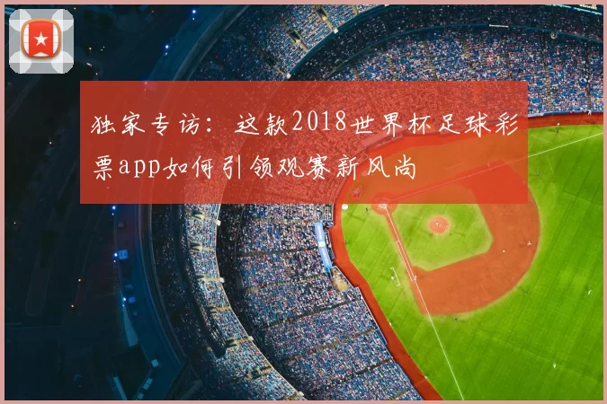 独家专访:这款2018世界杯足球彩票app如何引领观赛新风尚