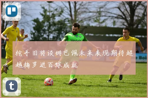 枪手旧将谈姆巴佩未来表现期待超越梅罗进百球成就