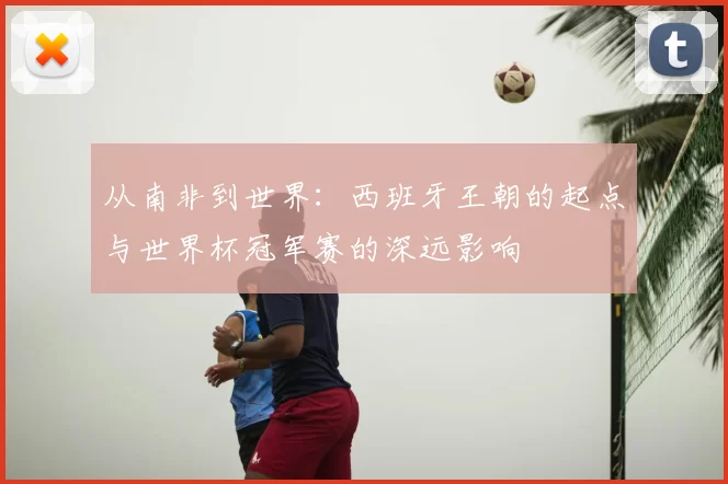 从南非到世界:西班牙王朝的起点与世界杯冠军赛的深远影响