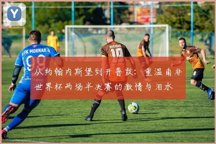 从约翰内斯堡到开普敦：重温南非世界杯两场半决赛的激情与泪水