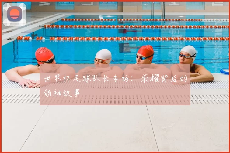 世界杯足球队长专访：荣耀背后的领袖故事