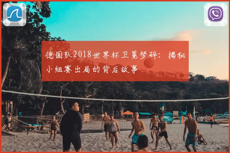 德国队2018世界杯卫冕梦碎:揭秘小组赛出局的背后故事