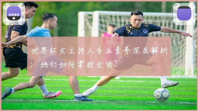 世界杯女主持人专业素养深度解析:她们如何掌控全场?