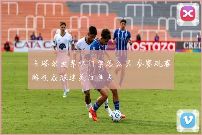 卡塔尔世界杯门票怎么买 参赛观赛路径成球迷关注焦点