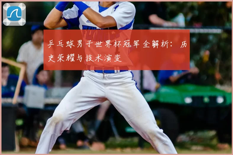 乒乓球男子世界杯冠军全解析:历史荣耀与技术演变