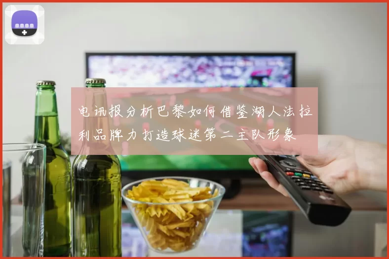 电讯报分析巴黎如何借鉴湖人法拉利品牌力打造球迷第二主队形象