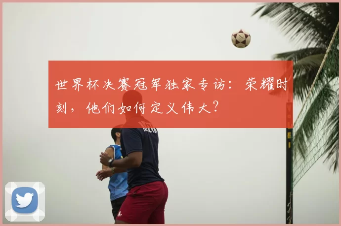 世界杯决赛冠军独家专访：荣耀时刻，他们如何定义伟大？